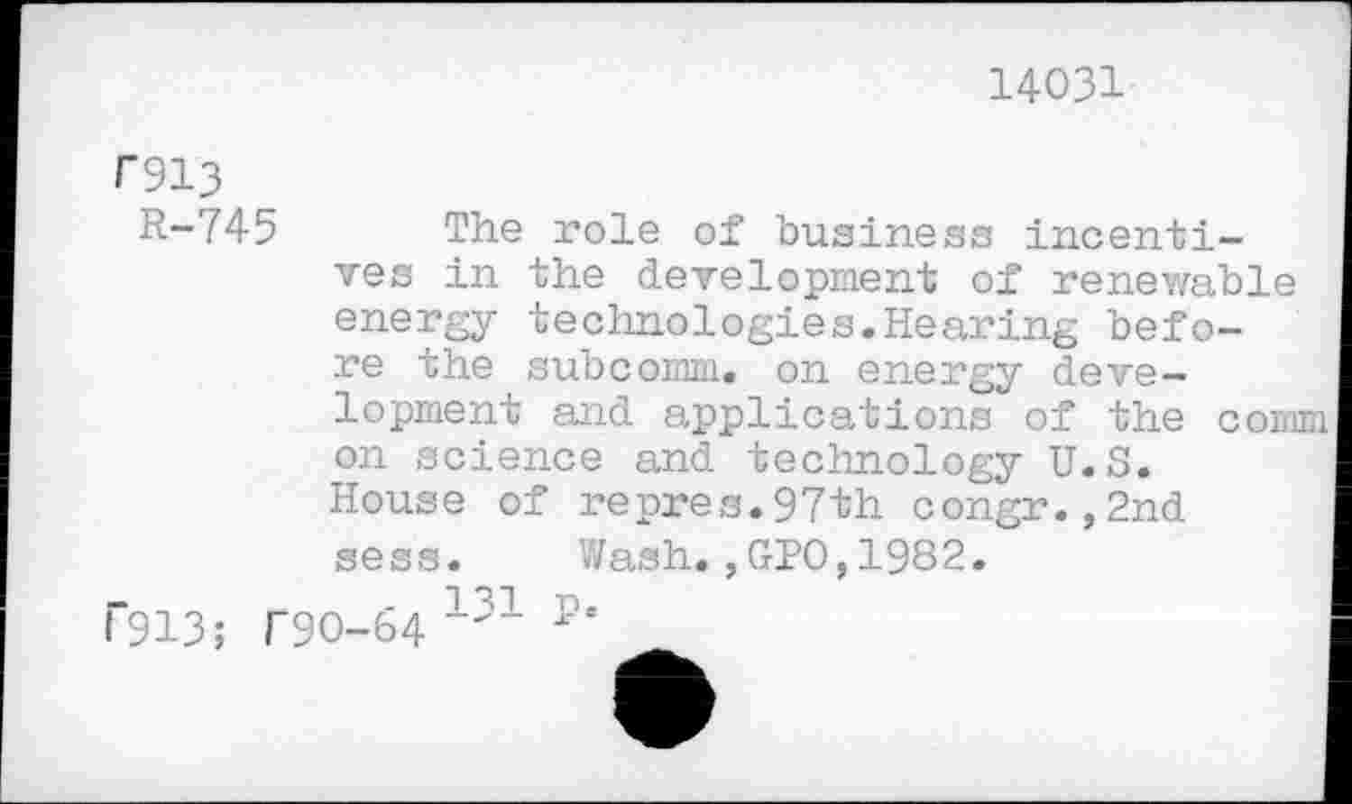 ﻿14031
T913
R-745 The role of business incentives in the development of renewable energy technologies.Hearing before the subcomm, on energy development and applications of the comm on science and technology U.S. House of repres.97th congr.,2nd sess. Wash.,GPO,1982.
f"913; T90-64 131 p‘